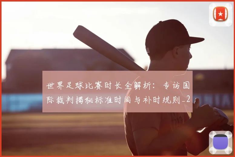 世界足球比赛时长全解析：专访国际裁判揭秘标准时间与补时规则_20260609201512