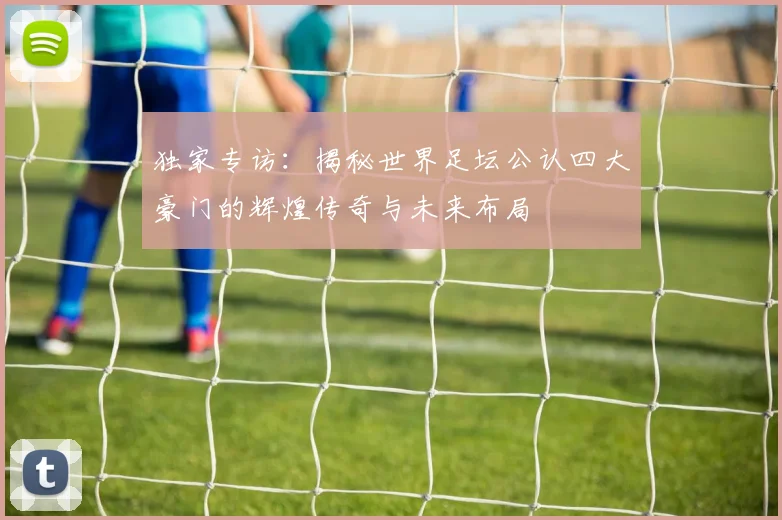 独家专访：揭秘世界足坛公认四大豪门的辉煌传奇与未来布局