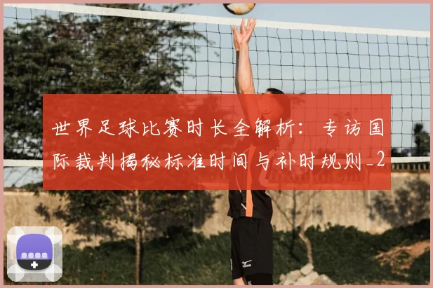 世界足球比赛时长全解析：专访国际裁判揭秘标准时间与补时规则_20260609201512