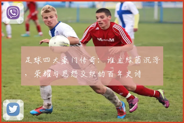 足球四大豪门传奇：谁主绿茵沉浮，荣耀与恩怨交织的百年史诗