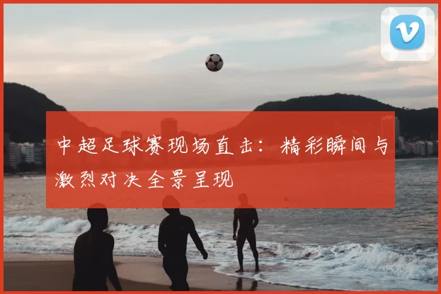 中超足球赛现场直击：精彩瞬间与激烈对决全景呈现