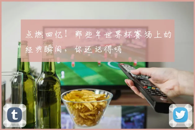 点燃回忆！那些年世界杯赛场上的经典瞬间，你还记得吗