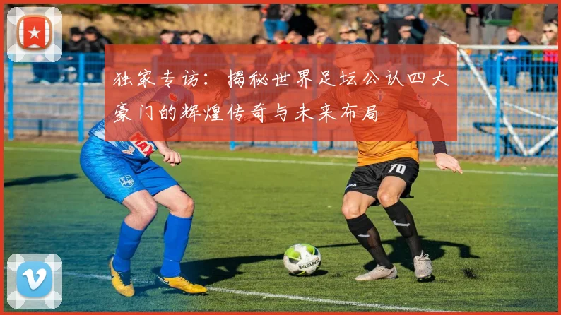独家专访：揭秘世界足坛公认四大豪门的辉煌传奇与未来布局