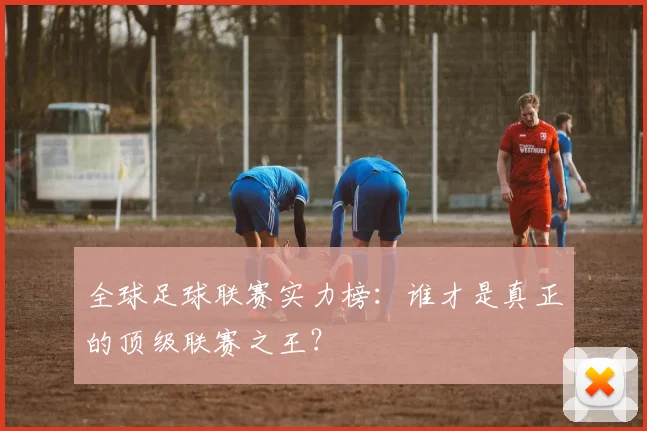 全球足球联赛实力榜：谁才是真正的顶级联赛之王？