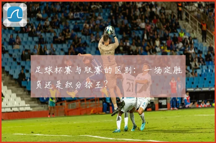 足球杯赛与联赛的区别：一场定胜负还是积分称王？