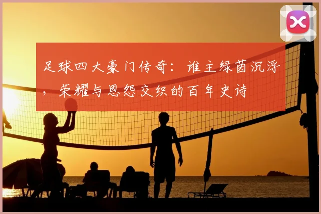 足球四大豪门传奇：谁主绿茵沉浮，荣耀与恩怨交织的百年史诗