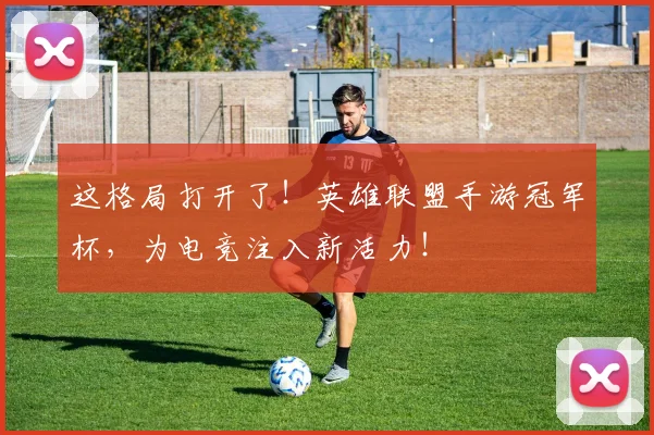 这格局打开了！英雄联盟手游冠军杯，为电竞注入新活力！