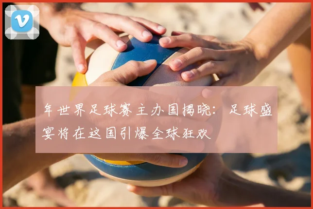 年世界足球赛主办国揭晓：足球盛宴将在这国引爆全球狂欢