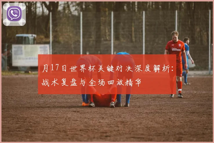 月17日世界杯关键对决深度解析：战术复盘与全场回放精华