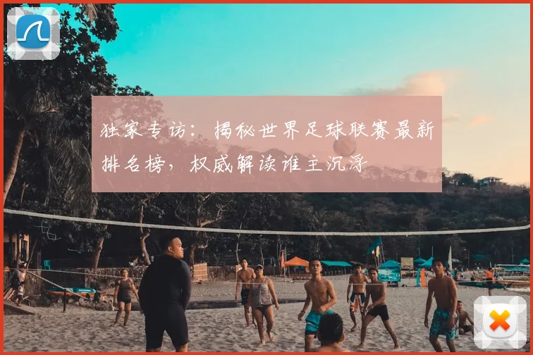 独家专访：揭秘世界足球联赛最新排名榜，权威解读谁主沉浮